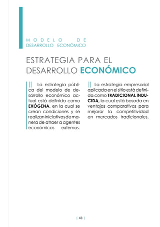 | 43 |
M O D E L O D E
DESARROLLO ECONÓMICO
ESTRATEGIA PARA EL
DESARROLLO ECONÓMICO
││ La estrategia públi-
ca del modelo de de-
sarrollo económico ac-
tual está definida como
EXÓGENA, en la cual se
crean condiciones y se
realizaniniciativasdema-
nera de atraer a agentes
económicos externos.  
││ La estrategia empresarial
aplicada en el sitio está defini-
da como TRADICIONAL INDU-
CIDA, la cual está basada en
ventajas comparativas para
mejorar la competitividad
en mercados tradicionales.
 