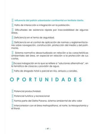 | 47 |
O P O R T U N I D A D E S
││ Influencia del patrón urbanizador continental en territorio isleño.
││ Falta de interacción e integración en la población.
││ Dificultades de asistencia rápida por inaccesibilidad de algunas
áreas.
││Deficiencia en el tema de seguridad.
││Deficiencia en el control de aplicación de normas y reglamentacio-
nes sobre navegación, construcción, protección del medio y del patri-
monio.
││ Sistema normativo desactualizado en relación a las características
ambientales del área, en especial en relación a la protección de sus
costas.
││Escasa indagación en lo que se refiere a “soluciones alternativas”, en
la temática de cloacas y provisión de agua.
││Falta de dragado total o parcial en ríos, arroyos y canales.
││Potencial productividad.
││Potencial turistico y recreacional
││Forma parte del Delta Parana, sistema ambiental de alto valor
││Interconexion con el área metropolitana, el norte, la Mesopotamia y
el litoral.
 