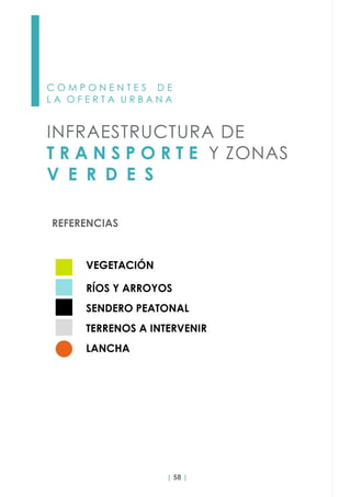 | 58 |
C O M P O N E N T E S D E
L A O F E R T A U R B A N A
INFRAESTRUCTURA DE
T R A N S P O R T E Y ZONAS
V E R D E S
REFERENCIAS
VEGETACIÓN
RÍOS Y ARROYOS
SENDERO PEATONAL
TERRENOS A INTERVENIR
LANCHA
 