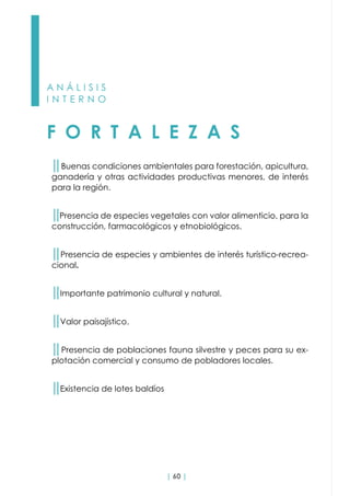| 60 |
A N Á L I S I S
I N T E R N O
F O R T A L E Z A S
││Buenas condiciones ambientales para forestación, apicultura,
ganadería y otras actividades productivas menores, de interés
para la región.
││Presencia de especies vegetales con valor alimenticio, para la
construcción, farmacológicos y etnobiológicos.
││Presencia de especies y ambientes de interés turístico-recrea-
cional.
││Importante patrimonio cultural y natural.
││Valor paisajístico.
││Presencia de poblaciones fauna silvestre y peces para su ex-
plotación comercial y consumo de pobladores locales.
││Existencia de lotes baldíos
 