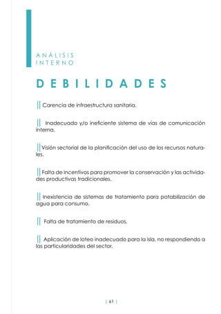 | 61 |
A N Á L I S I S
I N T E R N O
D E B I L I D A D E S
││Carencia de infraestructura sanitaria.
││ Inadecuado y/o ineficiente sistema de vías de comunicación
interna.
││Visión sectorial de la planificación del uso de los recursos natura-
les.
││Falta de incentivos para promover la conservación y las activida-
des productivas tradicionales.
││Inexistencia de sistemas de tratamiento para potabilización de
agua para consumo.
││ Falta de tratamiento de residuos.
││ Aplicación de loteo inadecuado para la isla, no respondiendo a
las particularidades del sector.
 