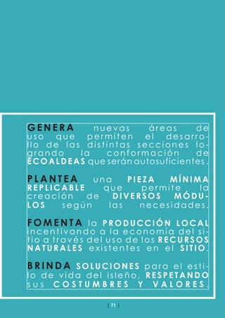 | 71 |
G E N E R A n u e v a s á r e a s d e
u s o q u e p e r m i t e n e l d e s a r r o -
l l o d e l a s d i s t i n t a s s e c c i o n e s l o -
g r a n d o l a c o n f o r m a c i ó n d e
ECOALDEAS que serán autosuficientes .
P L A N T E A u n a P I E Z A M Í N I M A
R E P L I C A B L E q u e p e r m i t e l a
c r e a c i ó n d e D I V E R S O S M Ó D U -
L O S s e g ú n l a s n e c e s i d a d e s .
F O M E N T A l a P R O D U C C I Ó N L O C A L
i n c e n t i v a n d o a l a e c o n o m í a d e l s i -
t i o a t r a v é s d e l u s o d e l o s R E C U R S O S
N A T U R A L E S e x i s t e n t e s e n e l S I T I O .
B R I N D A S O L U C I O N E S p a r a e l e s t i -
l o d e v i d a d e l i s l e ñ o , R E S P E T A N D O
s u s C O S T U M B R E S Y V A L O R E S .
 