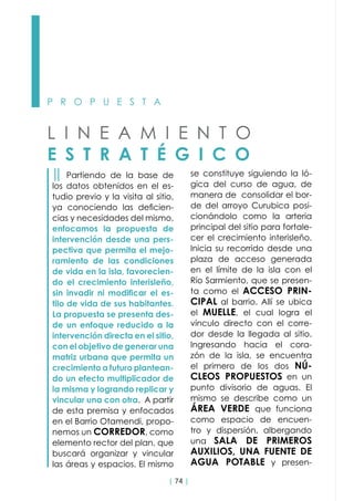 | 74 |
P R O P U E S T A
L I N E A M I E N T O
E S T R A T É G I C O
││ Partiendo de la base de
los datos obtenidos en el es-
tudio previo y la visita al sitio,
ya conociendo las deficien-
cias y necesidades del mismo,
enfocamos la propuesta de
intervención desde una pers-
pectiva que permita el mejo-
ramiento de las condiciones
de vida en la isla, favorecien-
do el crecimiento interisleño,
sin invadir ni modificar el es-
tilo de vida de sus habitantes.
La propuesta se presenta des-
de un enfoque reducido a la
intervención directa en el sitio,
con el objetivo de generar una
matriz urbana que permita un
crecimiento a futuro plantean-
do un efecto multiplicador de
la misma y logrando replicar y
vincular una con otra. A partir
de esta premisa y enfocados
en el Barrio Otamendi, propo-
nemos un CORREDOR, como
elemento rector del plan, que  
buscará organizar y vincular
las áreas y espacios. El mismo
se constituye siguiendo la ló-
gica del curso de agua, de
manera de consolidar el bor-
de del arroyo Curubica posi-
cionándolo como la arteria
principal del sitio para fortale-
cer el crecimiento interisleño.
Inicia su recorrido desde una
plaza de acceso generada
en el límite de la isla con el
Río Sarmiento, que se presen-
ta como el ACCESO PRIN-
CIPAL al barrio. Allí se ubica
el MUELLE, el cual logra el
vínculo directo con el corre-
dor desde la llegada al sitio.
Ingresando hacia el cora-
zón de la isla, se encuentra
el primero de los dos NÚ-
CLEOS PROPUESTOS en un
punto divisorio de aguas. El
mismo se describe como un
ÁREA VERDE que funciona
como espacio de encuen-
tro y dispersión, albergando
una SALA DE PRIMEROS
AUXILIOS, UNA FUENTE DE
AGUA POTABLE y presen-
 