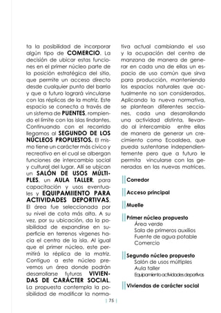 | 75 |
ta la posibilidad de incorporar
algún tipo de COMERCIO. La
decisión de ubicar estas funcio-
nes en el primer núcleo parte de
la posición estratégica del sitio,
que permite un acceso directo
desde cualquier punto del barrio
y que a futuro logrará vincularse
con las réplicas de la matriz. Este
espacio se conecta a través de
un sistema de PUENTES, rompien-
do el límite con las islas lindantes.
Continuando con el recorrido
llegamos al SEGUNDO DE LOS
NÚCLEOS PROPUESTOS. El mis-
mo tiene un carácter más cívico y
recreativo en el cual se albergan
funciones de intercambio social
y cultural del lugar. Allí se ubican
un SALÓN DE USOS MÚLTI-
PLES, un AULA TALLER, para
capacitación y usos eventua-
les y EQUIPAMIIENTO PARA
ACTIVIDADES DEPORTIVAS.
El área fue seleccionada por
su nivel de cota más alta. A su
vez, por su ubicación, da la po-
sibilidad de expandirse en su-
perficie en terrenos vírgenes ha-
cia el centro de la isla. Al igual
que el primer núcleo, este per-
mitirá la réplica de la matriz.
Contiguo a este núcleo pre-
vemos un área donde podrán
desarrollarse futuras VIVIEN-
DAS DE CARÁCTER SOCIAL.
La propuesta contempla la po-
sibilidad de modificar la norma-
tiva actual cambiando el uso
y la ocupación del centro de
manzana de manera de gene-
rar en cada una de ellas un es-
pacio de uso común que sirva
para producción, manteniendo
los espacios naturales que ac-
tualmente no son considerados.
Aplicando la nueva normativa,
se plantean diferentes seccio-
nes, cada una desarrollando
una actividad distinta, llevan-
do al intercambio entre ellas
de manera de generar un cre-
cimiento como Ecoaldea, que
pueda sustentarse independien-
temente pero que a futuro le
permita vincularse con las ge-
neradas en las nuevas matrices.
││Corredor
││Acceso principal
││Muelle
││Primer núcleo propuesto
	 Área verde
	 Sala de primeros auxilios
	 Fuente de agua potable
	Comercio
││Segundo núcleo propuesto
	 Salón de usos múltiples
	 Aula taller
	 Equipamientoactividadesdeportivas
││Viviendas de carácter social
 
