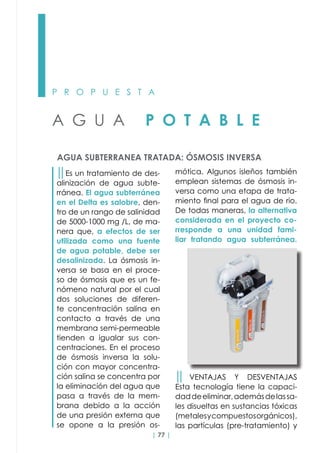| 77 |
P R O P U E S T A
A G U A P O T A B L E
AGUA SUBTERRANEA TRATADA: ÓSMOSIS INVERSA
││Es un tratamiento de des-
alinización de agua subte-
rránea. El agua subterránea
en el Delta es salobre, den-
tro de un rango de salinidad
de 5000-1000 mg /L, de ma-
nera que, a efectos de ser
utilizada como una fuente
de agua potable, debe ser
desalinizada. La ósmosis in-
versa se basa en el proce-
so de ósmosis que es un fe-
nómeno natural por el cual
dos soluciones de diferen-
te concentración salina en
contacto a través de una
membrana semi-permeable
tienden a igualar sus con-
centraciones. En el proceso
de ósmosis inversa la solu-
ción con mayor concentra-
ción salina se concentra por
la eliminación del agua que
pasa a través de la mem-
brana debido a la acción
de una presión externa que
se opone a la presión os-
mótica. Algunos isleños también
emplean sistemas de ósmosis in-
versa como una etapa de trata-
miento final para el agua de rio.
De todas maneras, la alternativa
considerada en el proyecto co-
rresponde a una unidad fami-
liar tratando agua subterránea.
││ VENTAJAS Y DESVENTAJAS
Esta tecnología tiene la capaci-
daddeeliminar,ademásdelassa-
les disueltas en sustancias tóxicas
(metalesycompuestosorgánicos),
las partículas (pre-tratamiento) y
 