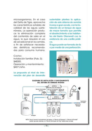| 78 |
microorganismos. En el caso
del Delta de Tigre, aprovecha
las características estables de
calidad de las aguas subte-
rráneas. La operación produ-
ce la eliminación completa
del contenido de sales en el
agua, lo que requiere el uso
de sal adicional en la comida,
a fin de satisfacer necesida-
des dietéticas recomenda-
das para consumo humano.
Costos:
Instalación familiar (Pob: 3):
$48300,
Operación y mantenimiento:
$4571/año.
La propuesta al nivel de inter-
vención del plan de desarrollo
sustentable plantea la aplica-
ción de este sistema de osmósis
inversa a gran escala, con la ins-
talación de un tanque de agua
de mayor tamaño que permita
el abastecimiento a los habitan-
tes del Barrio Otamendi con la
existencia de una canilla públi-
ca.
El agua puede ser tomada de río
o por medio de una perforación.
 