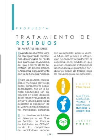 | 79 |
P R O P U E S T A
T R A T A M I E N T O D E
R E S I D U O S
SE-PA-RÁ TUS RESIDUOS
││A partir del año 2013 se ini-
cio el programa de recolec-
ción diferenciada Se Pa Rá
que promueve el Municipio
de Tigre a través de las Se-
cretarias de Control Urbano
y Ambiental conjuntamente
con la de Servicios Públicos.
││Para los desechos recicla-
bles, el municipio provee de
bolsas transparentes oxibio-
degradables, que en la pri-
mera oportunidad son dis-
tribuidas en cada domicilio
de las zonas involucradas en
el nuevo servicio, pero luego
quedarán a disposición de
los vecinos en las delegacio-
nes municipales cercanas.
││ Los residuos reciclables
son llevados a las Plan-
tas Sociales de Recicla-
do  instaladas en CEAMSE,
donde las cooperativas
de recicladores recupe-
ran los materiales para su venta.
A futuro está prevista la integra-
ción de cooperativistas locales al
esquema, en la medida en que
puedan construirse instalaciones
adecuadas que garanticen con-
diciones dignas de trabajo para
los recuperadores de materiales.
L U N E S
P l á s t i c o s
M A R T E S ,
MÍERCOLES,
VIERNES Y
DOMINGOS
Húmedos y
orgánicos
J U E V E S
P a p e l
 