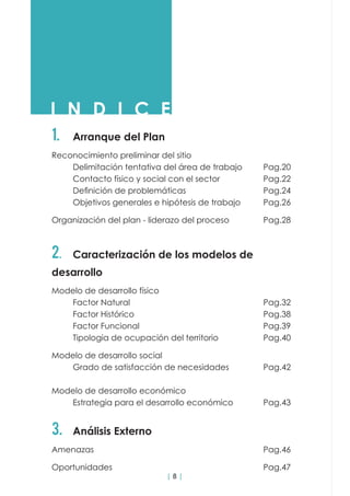| 8 |
I N D I C E
1.	 Arranque del Plan
Reconocimiento preliminar del sitio				
	 Delimitación tentativa del área de trabajo	 Pag.20
	 Contacto físico y social con el sector			 Pag.22
	 Definición de problemáticas	 	 	 	 Pag.24
	 Objetivos generales e hipótesis de trabajo		 Pag.26
Organización del plan - liderazo del proceso		 Pag.28
2.	 Caracterización de los modelos de
desarrollo
Modelo de desarrollo físico								
	Factor Natural							Pag.32
	Factor Histórico							Pag.38
	Factor Funcional						Pag.39
	 Tipologia de ocupación del territorio			 Pag.40
Modelo de desarrollo social					
	 Grado de satisfacción de necesidades		 Pag.42
Modelo de desarrollo económico				
	 Estrategia para el desarrollo económico		 Pag.43
3.	 Análisis Externo
Amenazas									Pag.46
Oportunidades								Pag.47
 
