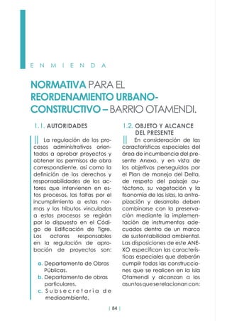 | 84 |
E N M I E N D A
NORMATIVA PARA EL
REORDENAMIENTO URBANO-
CONSTRUCTIVO – BARRIO OTAMENDI.
1.1. AUTORIDADES 1.2. OBJETO Y ALCANCE
DEL PRESENTE
││ La regulación de los pro-
cesos administrativos orien-
tados a aprobar proyectos y
obtener los permisos de obra
correspondiente, así como la
definición de los derechos y
responsabilidades de los ac-
tores que intervienen en es-
tos procesos, las faltas por el
incumplimiento a estas nor-
mas y los tributos vinculados
a estos procesos se regirán
por lo dispuesto en el Códi-
go de Edificación de Tigre.
Los actores responsables
en la regulación de apro-
bación de proyectos son:
a. Departamento de Obras
Públicas.
b. Departamento de obras
particulares.
c. S u b s e c r e t a r i a d e
medioambiente.
││ En consideración de las
características especiales del
área de incumbencia del pre-
sente Anexo, y en vista de
los objetivos perseguidos por
el Plan de manejo del Delta,
de respeto del paisaje au-
tóctono, su vegetación y la
fisonomía de las islas, la antro-
pización y desarrollo deben
combinarse con la preserva-
ción mediante la implemen-
tación de instrumentos ade-
cuados dentro de un marco
de sustentabilidad ambiental.
Las disposiciones de este ANE-
XO especifican las caracterís-
ticas especiales que deberán
cumplir todas las construccio-
nes que se realicen en la Isla
Otamendi y alcanzan a los
asuntosqueserelacionancon:
 