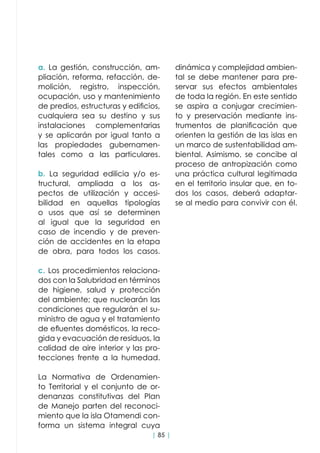 | 85 |
a. La gestión, construcción, am-
pliación, reforma, refacción, de-
molición, registro, inspección,
ocupación, uso y mantenimiento
de predios, estructuras y edificios,
cualquiera sea su destino y sus
instalaciones complementarias
y se aplicarán por igual tanto a
las propiedades gubernamen-
tales como a las particulares.
b. La seguridad edilicia y/o es-
tructural, ampliada a los as-
pectos de utilización y accesi-
bilidad en aquellas tipologías
o usos que así se determinen
al igual que la seguridad en
caso de incendio y de preven-
ción de accidentes en la etapa
de obra, para todos los casos.
c. Los procedimientos relaciona-
dos con la Salubridad en términos
de higiene, salud y protección
del ambiente; que nuclearán las
condiciones que regularán el su-
ministro de agua y el tratamiento
de efluentes domésticos, la reco-
gida y evacuación de residuos, la
calidad de aire interior y las pro-
tecciones frente a la humedad.
La Normativa de Ordenamien-
to Territorial y el conjunto de or-
denanzas constitutivas del Plan
de Manejo parten del reconoci-
miento que la isla Otamendi con-
forma un sistema integral cuya
dinámica y complejidad ambien-
tal se debe mantener para pre-
servar sus efectos ambientales
de toda la región. En este sentido
se aspira a conjugar crecimien-
to y preservación mediante ins-
trumentos de planificación que
orienten la gestión de las islas en
un marco de sustentabilidad am-
biental. Asimismo, se concibe al
proceso de antropización como
una práctica cultural legitimada
en el territorio insular que, en to-
dos los casos, deberá adaptar-
se al medio para convivir con él.
 