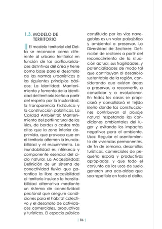 | 86 |
││El modelo territorial del Del-
ta se reconoce como dife-
rente al urbano territorial en
función de las particularida-
des distintivas del área y tiene
como base para el desarrollo
de las normas urbanísticas a
los siguientes principios bási-
cos: La Identidad: Manteni-
miento y fomento de la identi-
dad del territorio isleño a partir
del respeto por la insularidad,
la transparencia hidráulica y
la construcción palafíticas. La
Calidad Ambiental: Manteni-
miento del perfil natural de las
islas, de bordes o costas más
altos que la zona interior de-
primida, que provoca que en
el territorio alternen la inunda-
bilidad y el escurrimiento. La
inundabilidad es intrínseca y
componente esencial del ci-
clo natural. La Accesibilidad:
Definición de un sistema de
conectividad fluvial que ga-
rantice la libre accesibilidad
al territorio insular y la transita-
bilidad alternativa mediante
un sistema de conectividad
peatonal que asegure condi-
ciones para el hábitat colecti-
vo y el desarrollo de activida-
des comerciales, productivas
y turísticas. El espacio público
constituido por las vías nave-
gables es un valor paisajístico
y ambiental a preservar. La
Diversidad de Sectores: Defi-
nición de sectores a partir del
reconocimiento de la situa-
ción actual, sus fragilidades, y
potencialidades de modo tal
que contribuyan al desarrollo
sustentable de la región, con-
siderando que existen áreas
a preservar, a reconvertir, a
consolidar y a evolucionar.
En todos los casos se propi-
ciará y consolidará el tejido
isleño donde las construccio-
nes contribuyan al paisaje
natural respetando las con-
diciones ambientales del lu-
gar y evitando los impactos
negativos para el ambiente.
Usos: Regular el asentamien-
to de viviendas permanentes,
de fin de semana, desarrollos
turísticos, comerciales de pe-
queña escala y productivos
apropiados, y que todo el
conjunto de los usos de suelo
generen una eco-aldea que
sea repetible en todo el delta.
1.3. MODELO DE
TERRITORIO
 