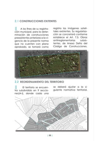 | 88 |
││ A los fines de su registra-
ción municipal, para la deter-
minación de construcciones
preexistentes anteriores a la vi-
gencia de la presente norma
que no cuenten con plano
aprobado, se tomará como
2.1 CONSTRUCCIONES EXITENTES
││ El territorio se encuen-
tra subdividido en 9 seccio-
nes(A-I), donde cada una
2.2 REORDENAMIENTO DEL TERRITORIO
registro las imágenes sateli-
tales existentes. Su regulariza-
ción se concretará conforme
establece el Art. 7.3. Obras
antirreglamentarias subsis-
tentes, de Anexo Delta del
Código de Construcciones.
se deberá ajustar a la si-
guiente normativa territorial.
 
