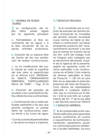 | 89 |
││ La configuración del te-
jido isleño estará regida
por los siguientes principios:
a. Permisibilidad al libre es-
currimiento de las aguas y a
la libre circulación de las es-
pecies animales autóctonas.
b. Creación de un espacio libre
de Centro de Isla con prohibi-
ción de realizar construcciones.
c. La no modificación del sue-
lo natural en toda la superficie
del lote salvo lo especificado
en el Artículo 6.3.9. ORDENAN-
ZA 3344/13 “ORDENAMIENTO
TERRITORIAL PARTICULARIZADO
DELTA DE TIGRE” - Pag. 21-74
d. Creación de parcelas de
acuerdo a las características isle-
ñas, diferentes a las continentales.
e. Conformación de un anillo edi-
ficable perimetral a las islas que
permita configurar un paisaje
isleño de construcciones exen-
tas frente a los cursos de agua.
f.Construccionesdeperímetrolibre
y de altura no mayor a 3 plantas.
││ Es el constituÍdo por el con-
junto de parcelas de dominio pri-
vado (incluyendo los inmuebles
del dominio privado municipal)
cuyas normas de tejido se des-
criben a continuación. Las tierras
emergentes producto del “acre-
centamiento aluvional” y las islas
que se formen en el lecho de los
ríos (Art. 2.572 del Código Civil)
no integran esta categoría por
se del dominio del estado. A par-
tir de la vigencia de la presente,
regirán las siguientes cotas mí-
nimas aplicables a las construc-
ciones en el Delta: Cota máxima
de terrenos aplicables al Área
de Proyecto: + 1,20 mts al cero
IGN. No es aplicable la extensión
potencial del Área de Proyecto.
Cota mínima de habitabilidad
aplicable a cualquier edifica-
ción que se construya en el Del-
ta: + 4,50 al cero IGN, en cumpli-
miento del Art. 17 de la Ley 6254
y del Decreto provincial 7394/74
││ Es el comprendido entre volú-
menes edificados para garantizar
buenas condiciones en cuanto
a requerimientos de iluminación,
ventilación, soleamiento, acústi-
ca y privacidad para los ambien-
tes o locales habitables. Los loca
3.1 NORMA DE TEJIDO
ISLEÑO
3.2 ESPACIO PRIVADO
3.3 ESPACIO INTERNO.
 