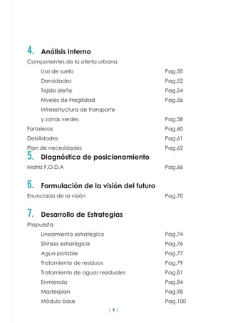 | 9 |
4.	 Análisis Interno
Componentes de la oferta urbana				
	Uso de suelo							Pag.50
	Densidades							Pag.52
	Tejido isleño							Pag.54
	Niveles de Fragilidad						Pag.56
	 Infraestructura de transporte
	y zonas verdes							Pag.58
Fortalezas									Pag.60
Debilidades								Pag.61
Plan de necesidades 						Pag.62
5.	 Diagnóstico de posicionamiento
Matriz F.O.D.A								Pag.66		
6.	 Formulación de la visión del futuro
Enunciado de la visión						Pag.70
7.	 Desarrollo de Estrategias
Propuesta	
	Lineamiento estratégico					Pag.74
	Síntesis estratégica						Pag.76
	Agua potable							Pag.77
	Tratamiento de residuos					Pag.79
	 Tratamiento de aguas residuales			 Pag.81
	Enmienda								Pag.84
	Masterplan							Pag.98
	Módulo base							Pag.100
 