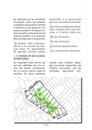 | 90 |
les definidos en la normativa
municipal como de primera
categoría solo podrán ventilar
e iluminar a este espacio o al
espacio público. El espacio in-
terno estará compuesto por el
espacio público y el espacio
libre privado que comprende:
││El espacio libre correspon-
diente a los Centros de Islas,
que serán los generadores
de grandes sectores verdes
Se respetará todo centro de
sección definido por los re-
tiros de fondo, conforman-
do un sector común para la
sección. En estos espacios
3.4 CENTRO DE SECCIONES
INTERISLEÑAS.
destinados a la producción
para la autosuficiencia isleña.
││Los retiros obligatorios bilate-
rales, cuando estos sean ma-
yores a 3 metros cada uno,
││El retiro de frente,
││El retiro de fondo,
││Los patios apendiculares,
││Los patios entre volúmenes.
verdes solo podrán alber-
gar funciones especiales de
huertas comunales, cría de
animales, apicultura, etc.
 
