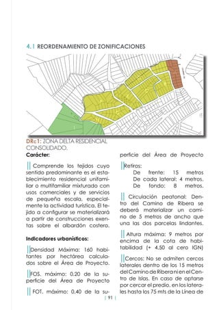 | 91 |
4.1 REORDENAMIENTO DE ZONIFICACIONES
Carácter:
││Comprende los tejidos cuyo
sentido predominante es el esta-
blecimiento residencial unifami-
liar o multifamiliar mixturado con
usos comerciales y de servicios
de pequeña escala, especial-
mente la actividad turística. El te-
jido a configurar se materializará
a partir de construcciones exen-
tas sobre el albardón costero.
Indicadores urbanísticos:
││Densidad Máxima: 160 habi-
tantes por hectárea calcula-
dos sobre el Área de Proyecto.
││FOS. máximo: 0.20 de la su-
perficie del Área de Proyecto
││FOT. máximo: 0.40 de la su-
perficie del Área de Proyecto
││Retiros:
	 De frente: 15 metros
	 De cada lateral: 4 metros.
	 De fondo: 8 metros.
││ Circulación peatonal: Den-
tro del Camino de Ribera se
deberá materializar un cami-
no de 5 metros de ancho que
una las dos parcelas lindantes.
││Altura máxima: 9 metros por
encima de la cota de habi-
tabilidad (+ 4,50 al cero IGN)
││Cercos: No se admiten cercos
laterales dentro de los 15 metros
delCaminodeRiberanienelCen-
tro de Islas. En caso de optarse
por cercar el predio, en los latera-
les hasta los 75 mts de la Línea de
DRc1: ZONADELTARESIDENCIAL
CONSOLIDADO.
 