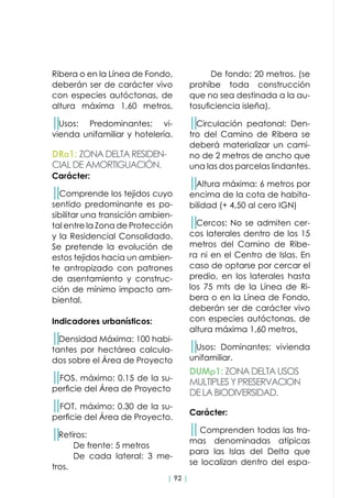 | 92 |
Ribera o en la Línea de Fondo,
deberán ser de carácter vivo
con especies autóctonas, de
altura máxima 1,60 metros,
││Usos: Predominantes: vi-
vienda unifamiliar y hotelería.
DRa1: ZONADELTARESIDEN-
CIALDEAMORTIGUACIÓN.
DUMp1: ZONADELTAUSOS
MULTIPLESYPRESERVACION
DELABIODIVERSIDAD.
Carácter:
││Comprende los tejidos cuyo
sentido predominante es po-
sibilitar una transición ambien-
tal entre la Zona de Protección
y la Residencial Consolidado.
Se pretende la evolución de
estos tejidos hacia un ambien-
te antropizado con patrones
de asentamiento y construc-
ción de mínimo impacto am-
biental.
Indicadores urbanísticos:
││Densidad Máxima: 100 habi-
tantes por hectárea calcula-
dos sobre el Área de Proyecto
││FOS. máximo: 0.15 de la su-
perficie del Área de Proyecto
││FOT. máximo: 0.30 de la su-
perficie del Área de Proyecto.
││Retiros:
	 De frente: 5 metros
	 De cada lateral: 3 me-
tros.
Carácter:
││Comprenden todas las tra-
mas denominadas atípicas
para las Islas del Delta que
se localizan dentro del espa-
	 De fondo: 20 metros. (se
prohíbe toda construcción
que no sea destinada a la au-
tosuficiencia isleña).
││Circulación peatonal: Den-
tro del Camino de Ribera se
deberá materializar un cami-
no de 2 metros de ancho que
una las dos parcelas lindantes.
││Altura máxima: 6 metros por
encima de la cota de habita-
bilidad (+ 4,50 al cero IGN)
││Cercos: No se admiten cer-
cos laterales dentro de los 15
metros del Camino de Ribe-
ra ni en el Centro de Islas. En
caso de optarse por cercar el
predio, en los laterales hasta
los 75 mts de la Línea de Ri-
bera o en la Línea de Fondo,
deberán ser de carácter vivo
con especies autóctonas, de
altura máxima 1,60 metros,
││Usos: Dominantes: vivienda
unifamiliar.
 