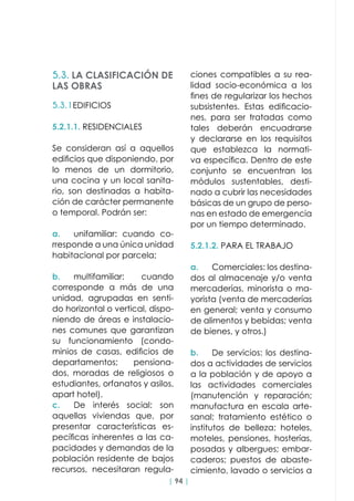 | 94 |
5.3.1EDIFICIOS
5.2.1.1. RESIDENCIALES
Se consideran así a aquellos
edificios que disponiendo, por
lo menos de un dormitorio,
una cocina y un local sanita-
rio, son destinadas a habita-
ción de carácter permanente
o temporal. Podrán ser:
a.	 unifamiliar: cuando co-
rresponde a una única unidad
habitacional por parcela;
b.	multifamiliar: cuando
corresponde a más de una
unidad, agrupadas en senti-
do horizontal o vertical, dispo-
niendo de áreas e instalacio-
nes comunes que garantizan
su funcionamiento (condo-
minios de casas, edificios de
departamentos; pensiona-
dos, moradas de religiosos o
estudiantes, orfanatos y asilos,
apart hotel).
c.	 De interés social: son
aquellas viviendas que, por
presentar características es-
pecíficas inherentes a las ca-
pacidades y demandas de la
población residente de bajos
recursos, necesitaran regula-
5.3. LA CLASIFICACIÓN DE
LAS OBRAS
ciones compatibles a su rea-
lidad socio-económica a los
fines de regularizar los hechos
subsistentes. Estas edificacio-
nes, para ser tratadas como
tales deberán encuadrarse
y declararse en los requisitos
que establezca la normati-
va específica. Dentro de este
conjunto se encuentran los
módulos sustentables, desti-
nado a cubrir las necesidades
básicas de un grupo de perso-
nas en estado de emergencia
por un tiempo determinado.
5.2.1.2. PARA EL TRABAJO
a.	 Comerciales: los destina-
dos al almacenaje y/o venta
mercaderías, minorista o ma-
yorista (venta de mercaderías
en general; venta y consumo
de alimentos y bebidas; venta
de bienes, y otros.)
b.	 De servicios: los destina-
dos a actividades de servicios
a la población y de apoyo a
las actividades comerciales
(manutención y reparación;
manufactura en escala arte-
sanal; tratamiento estético o
institutos de belleza; hoteles,
moteles, pensiones, hosterías,
posadas y albergues; embar-
caderos; puestos de abaste-
cimiento, lavado o servicios a
 