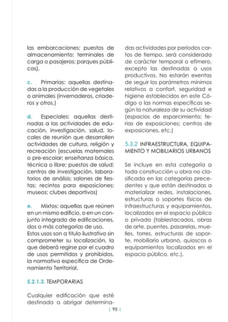 | 95 |
las embarcaciones; puestos de
almacenamiento; terminales de
carga o pasajeros; parques públi-
cos).
c.	 Primarias: aquellas destina-
das a la producción de vegetales
o animales (invernaderos, criade-
ros y otros.)
d.	 Especiales: aquellas desti-
nadas a las actividades de edu-
cación, investigación, salud, lo-
cales de reunión que desarrollen
actividades de cultura, religión y
recreación (escuelas maternales
o pre-escolar; enseñanza básica,
técnica o libre; puestos de salud;
centros de investigación, labora-
torios de análisis; salones de fies-
tas; recintos para exposiciones;
museos; clubes deportivos)
e.	 Mixtos: aquellas que reúnen
en un mismo edificio, o en un con-
junto integrado de edificaciones,
dos o más categorías de uso.
Estos usos son a titulo ilustrativo sin
comprometer su localización, la
que deberá regirse por el cuadro
de usos permitidos y prohibidos,
la normativa específica de Orde-
namiento Territorial.
5.2.1.3. TEMPORARIAS
Cualquier edificación que esté
destinada a abrigar determina-
das actividades por períodos cor-
tos de tiempo, será considerada
de carácter temporal o efímero,
excepto las destinadas a usos
productivos. No estarán exentas
de seguir los parámetros mínimos
relativos a confort, seguridad e
higiene establecidos en este Có-
digo o las normas específicas se-
gún la naturaleza de su actividad
(espacios de esparcimiento; fe-
rias de exposiciones; centros de
exposiciones, etc.)
5.3.2 INFRAESTRUCTURA, EQUIPA-
MIENTO Y MOBILIARIOS URBANOS
Se incluye en esta categoría a
toda construcción u obra no cla-
sificada en las categorías prece-
dentes y que están destinadas a
materializar redes, instalaciones,
estructuras o soportes físicos de
infraestructuras y equipamientos,
localizados en el espacio público
o privado (tablestacados, obras
de arte, puentes, pasarelas, mue-
lles, torres, estructuras de sopor-
te, mobiliario urbano, quioscos o
equipamientos localizados en el
espacio público, etc.).
 