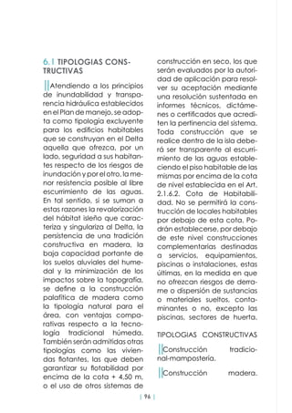 | 96 |
││Atendiendo a los principios
de inundabilidad y transpa-
rencia hidráulica establecidos
en el Plan de manejo, se adop-
ta como tipología excluyente
para los edificios habitables
que se construyan en el Delta
aquella que ofrezca, por un
lado, seguridad a sus habitan-
tes respecto de los riesgos de
inundación y por el otro, la me-
nor resistencia posible al libre
escurrimiento de las aguas.
En tal sentido, si se suman a
estas razones la revalorización
del hábitat isleño que carac-
teriza y singulariza al Delta, la
persistencia de una tradición
constructiva en madera, la
baja capacidad portante de
los suelos aluviales del hume-
dal y la minimización de los
impactos sobre la topografía,
se define a la construcción
palafítica de madera como
la tipología natural para el
área, con ventajas compa-
rativas respecto a la tecno-
logía tradicional húmeda.
También serán admitidas otras
tipologías como las vivien-
das flotantes, las que deben
garantizar su flotabilidad por
encima de la cota + 4,50 m,
o el uso de otros sistemas de
6.1 TIPOLOGIAS CONS-
TRUCTIVAS
construcción en seco, los que
serán evaluados por la autori-
dad de aplicación para resol-
ver su aceptación mediante
una resolución sustentada en
informes técnicos, dictáme-
nes o certificados que acredi-
ten la pertinencia del sistema.
Toda construcción que se
realice dentro de la isla debe-
rá ser transparente al escurri-
miento de las aguas estable-
ciendo el piso habitable de las
mismas por encima de la cota
de nivel establecida en el Art.
2.1.6.2. Cota de Habitabili-
dad. No se permitirá la cons-
trucción de locales habitables
por debajo de esta cota. Po-
drán establecerse, por debajo
de este nivel construcciones
complementarias destinadas
a servicios, equipamientos,
piscinas o instalaciones, estas
últimas, en la medida en que
no ofrezcan riesgos de derra-
me o dispersión de sustancias
o materiales sueltos, conta-
minantes o no, excepto las
piscinas, sectores de huerta.
TIPOLOGIAS CONSTRUCTIVAS
││Construcción tradicio-
nal-mampostería.
││Construcción madera.
 