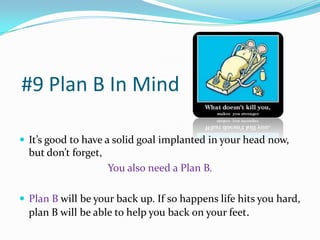 #9 Plan B In Mind

 It’s good to have a solid goal implanted in your head now,
  but don’t forget,
                      You also need a Plan B.

 Plan B will be your back up. If so happens life hits you hard,
  plan B will be able to help you back on your feet.
 
