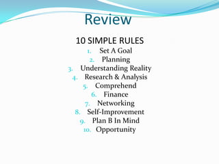 Review
  10 SIMPLE RULES
     1. Set A Goal
      2. Planning
3. Understanding Reality
  4. Research & Analysis
      5. Comprehend
         6. Finance
       7. Networking
   8. Self-Improvement
     9. Plan B In Mind
      10. Opportunity
 