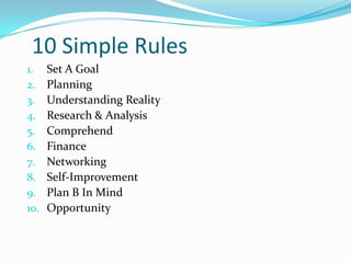 10 Simple Rules
1.    Set A Goal
2.    Planning
3.    Understanding Reality
4.    Research & Analysis
5.    Comprehend
6.    Finance
7.    Networking
8.    Self-Improvement
9.    Plan B In Mind
10.   Opportunity
 