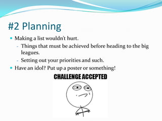 #2 Planning
 Making a list wouldn’t hurt.
   - Things that must be achieved before heading to the big
    leagues.
  - Setting out your priorities and such.
 Have an idol? Put up a poster or something!
 