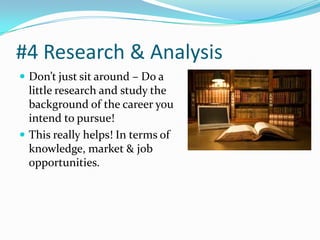 #4 Research & Analysis
 Don’t just sit around – Do a
  little research and study the
  background of the career you
  intend to pursue!
 This really helps! In terms of
  knowledge, market & job
  opportunities.
 