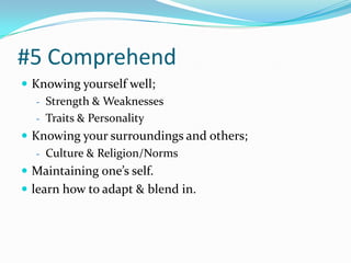 #5 Comprehend
 Knowing yourself well;
   - Strength & Weaknesses
   - Traits & Personality
 Knowing your surroundings and others;
   - Culture & Religion/Norms
 Maintaining one’s self.
 learn how to adapt & blend in.
 