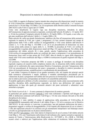 Disposizioni in materia di valutazione ambientale strategica

Con il DDL in oggetto la Regione Liguria intende dare attuazione alle disposizioni statali in materia
di VAS (Valutazione Ambientale Strategica), contenute nella parte I (articoli da 1 a 3 sexies) e II
(articoli da 4 a 18) del Dlgs 152/2006 e s.m. di recepimento della Direttiva della Comunità Europea
2001/42/CE sulla VAS in vigore dal 21/7/2004.
Come noto attualmente in Liguria vige una disciplina transitoria, introdotta in attesa
dell’emanazione di apposita normativa regionale, costituita dall’articolo 46 della l.r. 12 Aprile 2011
n. 10 che ha sostituito l’originario articolo 46 della l.r. 28 Aprile 2008 n. 10 il quale, a sua volta, era
già stato modificato dall’articolo 5 della l.r. 1 Luglio 2008 n. 20.
Detto articolo 46, nella sua attuale formulazione, stabilisce che fino all’emanazione della normativa
regionale in materia di VAS, per i piani, i programmi e le loro varianti rientranti nel campo di
applicazione della VAS o della verifica di assoggettabilità a VAS come definito dall’articolo 6
commi 2, 3 e 3 bis del Dlgs n. 152/2006 e s.m. ed il cui procedimento di formazione sia stato
avviato prima della entrata in vigore della l.r. n. 10/2008, la procedura di VAS o di verifica di
assoggettabilità è regolata dalle disposizioni statali del Dlgs 152 sopra richiamato. Per effetto della
emanazione del ridetto articolo 46 è stata, quindi, sancita l’applicazione della procedura di
VAS/verifica di assoggettabilità anche nei confronti dei piani e programmi il cui procedimento di
formazione fosse stato avviato prima del 31-07-2007, data di entrata in vigore delle disposizioni
statali sulla VAS come modificate dal Dlgs n. 4/2008 in sostituzione di quelle originarie del Dlgs n.
152/2006.
Ciò premesso, l’articolato proposto dal DDL in esame si prefigge di introdurre una disciplina
regionale organica ed esaustiva della complessa materia che, in attuazione della ridetta normativa
statale ed in conformità alla sopra menzionata Direttiva Comunitaria, preveda l’integrazione della
VAS nei procedimenti di formazione dei piani e programmi e disciplini le relative procedure in
chiave di razionalizzazione, semplificazione e coordinamento dei procedimenti.
E’ nota infatti l’esigenza di disporre di un quadro normativo che, nel rispetto dei principi sanciti
dalla normativa comunitaria e statale, definisca il modello metodologico procedurale per la
valutazione di piani e programmi nell’ambito del loro processo di formazione in modo da assicurare
che le relative previsioni corrispondano ad obiettivi di sostenibilità ambientale.
Il modello applicativo definito a livello comunitario e nazionale risulta calato necessariamente nella
specifica disciplina della pianificazione regionale; ne deriva una definizione del campo di
applicazione in base alla quale gli strumenti attuativi dei piani territoriali e urbanistici sono
assimilati ai progetti.

Nel Titolo I (articoli da 1 – 3) sono contenute le disposizioni di carattere generale.
In particolare per quanto concerne l’articolo 2 sono state richiamate e riportate nell’allegato E al
DDL le definizioni contenute nell’articolo 5 del D.lgs n. 152 che sono ritenute rilevanti ai fini della
disciplina di che trattasi.
Nell’articolo 3 è stato stabilito il campo di applicazione della proceduta di VAS/verifica di
assoggettabilità mutuandolo dall’articolo 6 del ridetto D.lgs n. 152 ed in coerenza con la Direttiva
2001/42/CE. In tale articolo si è prevista, in particolare, una più puntuale definizione dei piani e
programmi soggetti a verifica di assoggettabilità a VAS rispetto alle disposizioni di cui ai commi 3
e 3bis del sopracitato articolo 6 in coerenza con gli orientamenti interpretativi nel frattempo emersi
a livello sia giurisprudenziale sia di prassi amministrativa.
Nello specifico nel comma 1 sono state riprese le disposizioni di cui al comma 2 del ridetto articolo
6 del Dlgs n. 152, con l’inserimento nella lettera b) del richiamo alla vigente normativa regionale in
materia di Tutela e Valorizzazione della Biodiversità (l.r. 10/7/2009 n. 28 e DGR n. 328/2006
recanti criteri e indirizzi per l’applicazione della valutazione di incidenza). Infatti attraverso il
 