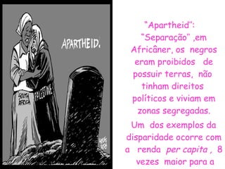 “ Apartheid’’: “Separação’’ ,em Africâner, os  negros eram proibidos  de possuir terras,  não  tinham direitos  políticos e viviam em zonas segregadas. Um  dos exemplos da disparidade ocorre com a  renda  per capita ,  8  vezes  maior para a população  branca em relação  a negra.  