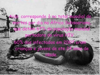 Aids: corresponde ¾ no total mundial de mortes por dia na África Subsaariana, que detém 67% da população mundial portadora do vírus HIV.  60% dos infectados em 2007 eram crianças e jovens de ate 24 anos de idade.  