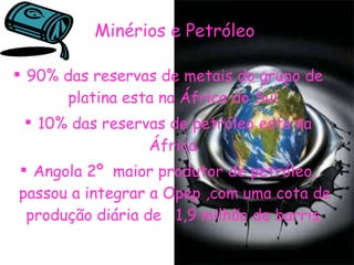 Minérios e Petróleo   90% das reservas de metais do grupo de platina esta na África do Sul. 10% das reservas de petróleo esta na África. Angola 2º  maior produtor de petróleo, passou a integrar a Opep ,com uma cota de produção diária de  1,9 milhão de barris. 