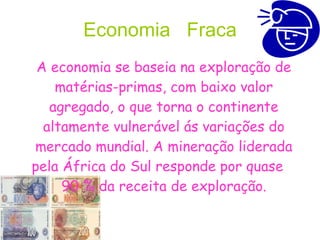 Economia  Fraca A economia se baseia na exploração de matérias-primas, com baixo valor agregado, o que torna o continente altamente vulnerável ás variações do mercado mundial. A mineração liderada pela África do Sul responde por quase  90 % da receita de exploração. 