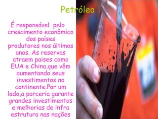 Petróleo  É responsável  pelo crescimento econômico  dos países  produtores nos últimos anos. As reservas atraem paises como EUA e China,que vêm aumentando seus investimentos no continente.Por um lado,a parceria garante grandes investimentos e melhorias de infra estrutura nas nações onde as multinacionais se estabelecem.  