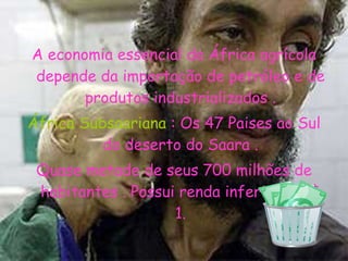 A economia essencial da África agrícola depende da importação de petróleo e de produtos industrializados . África Subsaariana  : Os 47 Paises ao Sul do deserto do Saara . Quase metade de seus 700 milhões de habitantes . Possui renda inferior a U$ 1. 