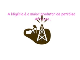A Nigéria é o maior produtor de petróleo Africano . 