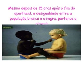Mesmo depois de 15 anos após o fim do apartheid, a desigualdade entre a população branca e a negra, pertence a elevada . 