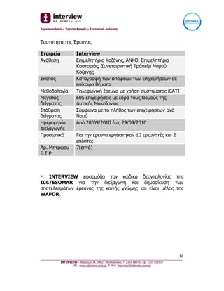 Δημοσκοπήσεις – Έρευνα Αγοράς – Στατιστική Ανάλυση



Ταυτότητα της Έρευνας

Εταιρεία               Interview
Ανάθεση                Επιμελητήριο Κοζάνης, ΑΝΚΟ, Επιμελητήριο
                       Καστοριάς, Συνεταιριστική Τράπεζα Νομού
                       Κοζάνης
Σκοπός                 Καταγραφή των απόψεων των επιχειρήσεων σε
                       επίκαιρα θέματα
Μεθοδολογία            Τηλεφωνική έρευνα με χρήση συστήματος iCATI
Μέγεθος                605 επιχειρήσεις με έδρα τους Νομούς της
δείγματος              Δυτικής Μακεδονίας
Στάθμιση               Σύμφωνα με το πλήθος των επιχειρήσεων ανά
δείγματος              Νομό
Ημερομηνία             Από 28/09/2010 έως 29/09/2010
Διεξαγωγής
Προσωπικό              Για την έρευνα εργάστηκαν 10 ερευνητές και 2
                       επόπτες
Αρ. Μητρώου            7(επτά)
Ε.Σ.Ρ.



Η INTERVIEW εφαρμόζει τον κώδικα δεοντολογίας της
ICC/ESOMAR για την διεξαγωγή και δημοσίευση των
αποτελεσμάτων έρευνας της κοινής γνώμης και είναι μέλος της
WAPOR.




                                                                                  16
_________________________________________________________________________________
           INTERVIEW – Φράγκων 14, 54625 Θεσσαλονίκη, τ: 2310 888767, φ: 2310 852917
                  URL: www.interview.com.gr, E Mail: interview@interview.com.gr
 