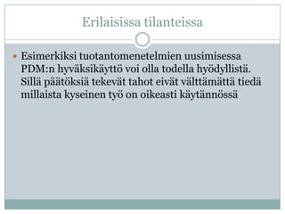 Erilaisissa tilanteissa

 Esimerkiksi tuotantomenetelmien uusimisessa
 PDM:n hyväksikäyttö voi olla todella hyödyllistä.
 Sillä päätöksiä tekevät tahot eivät välttämättä tiedä
 millaista kyseinen työ on oikeasti käytännössä
 