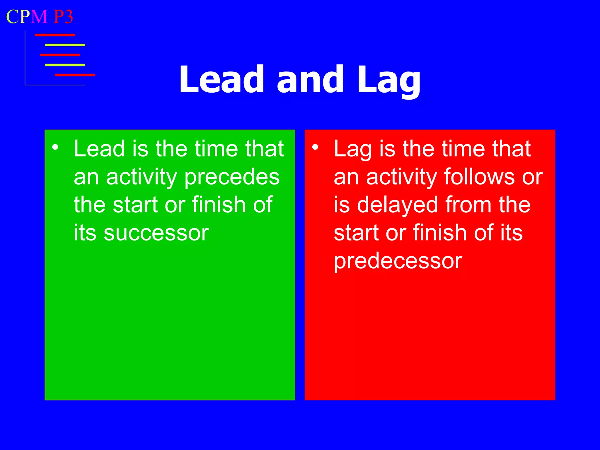 CPM P3


                Lead and Lag
   • Lead is the time that    • Lag is the time that
     an activity precedes       an activity follows or
     the start or finish of     is delayed from the
     its successor              start or finish of its
                                predecessor
 