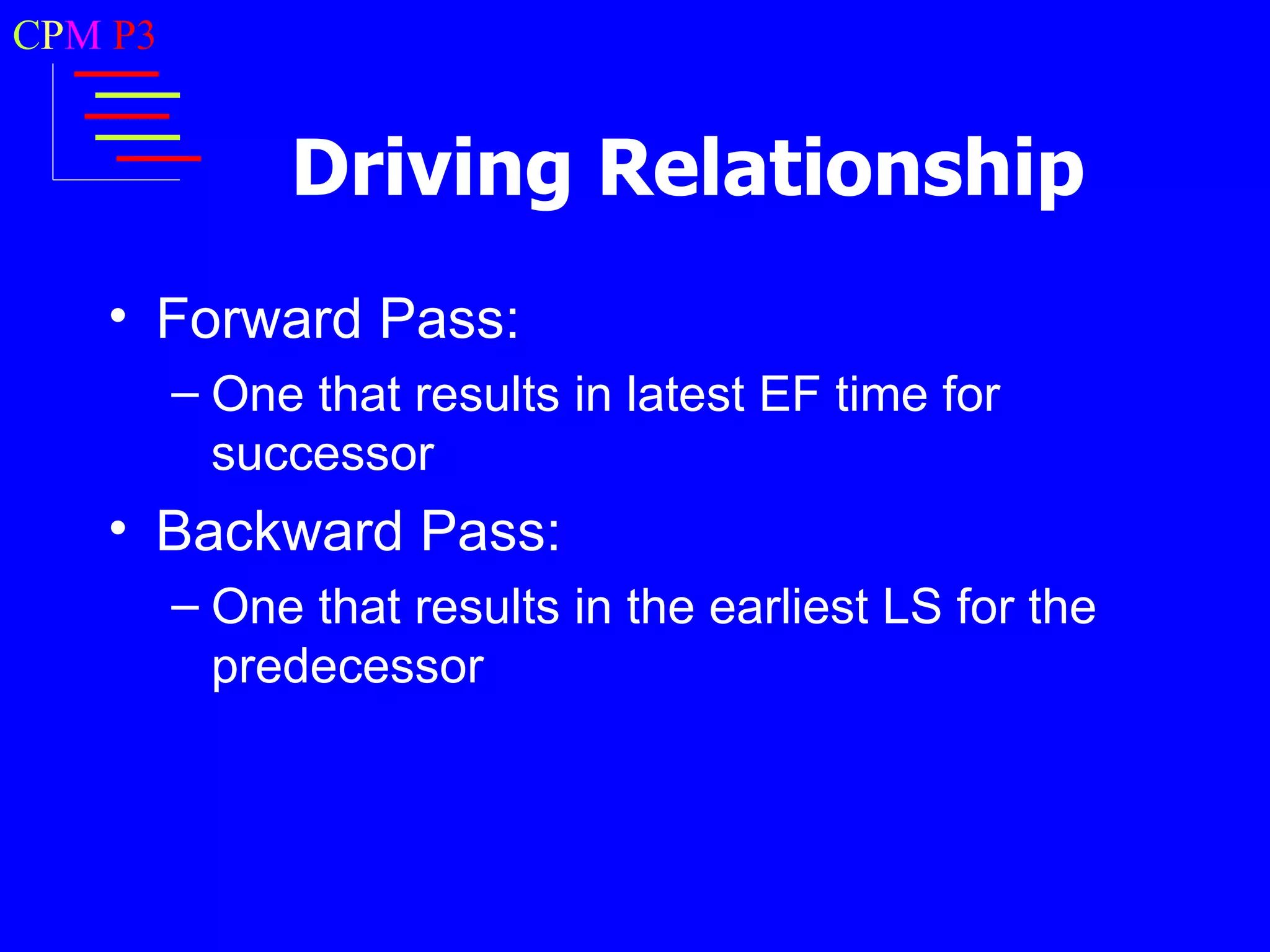 CPM P3


              Driving Relationship
   • Forward Pass:
         – One that results in latest EF time for
           successor
   • Backward Pass:
         – One that results in the earliest LS for the
           predecessor
 