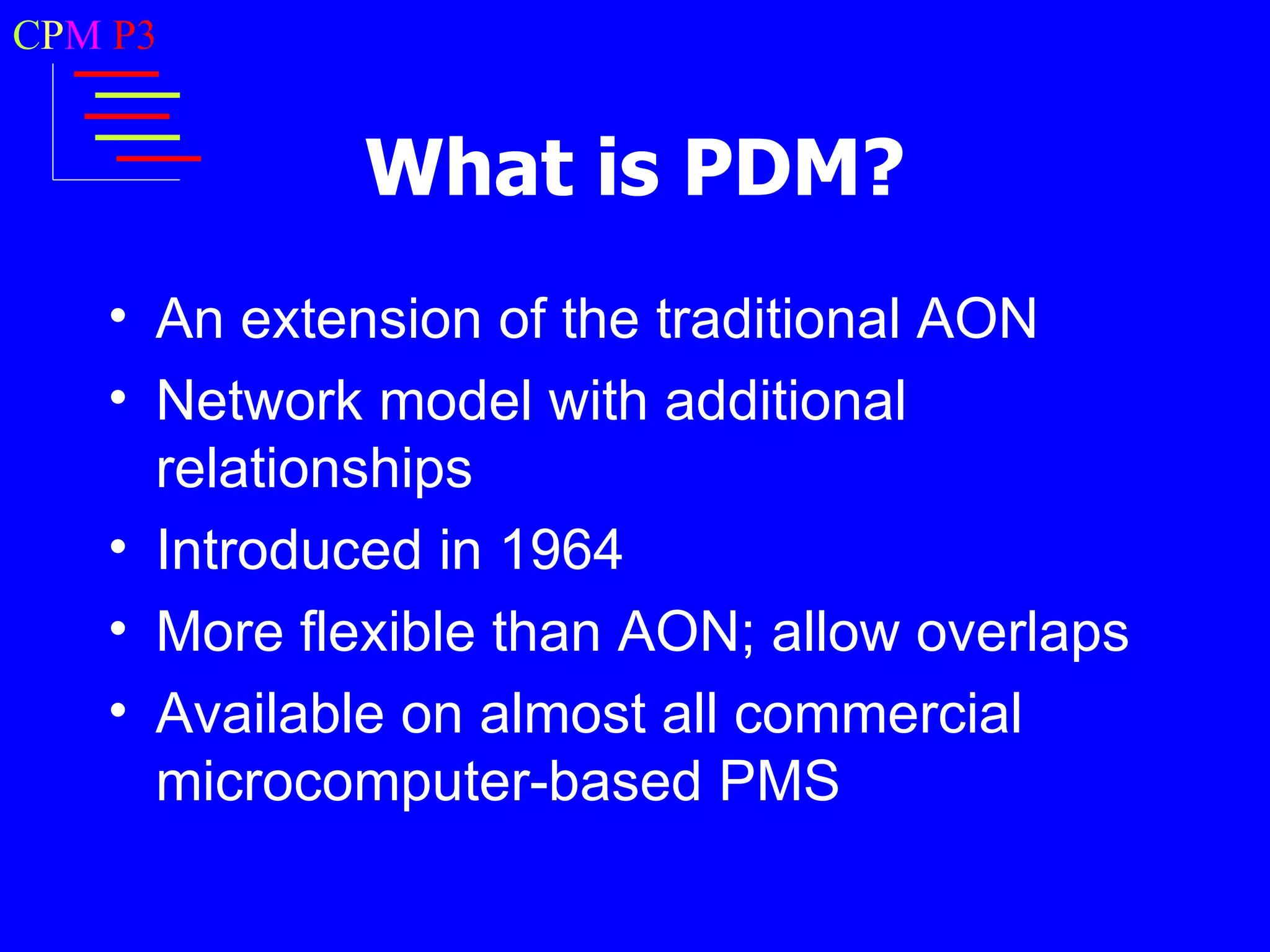 CPM P3


             What is PDM?
   • An extension of the traditional AON
   • Network model with additional
     relationships
   • Introduced in 1964
   • More flexible than AON; allow overlaps
   • Available on almost all commercial
     microcomputer-based PMS
 