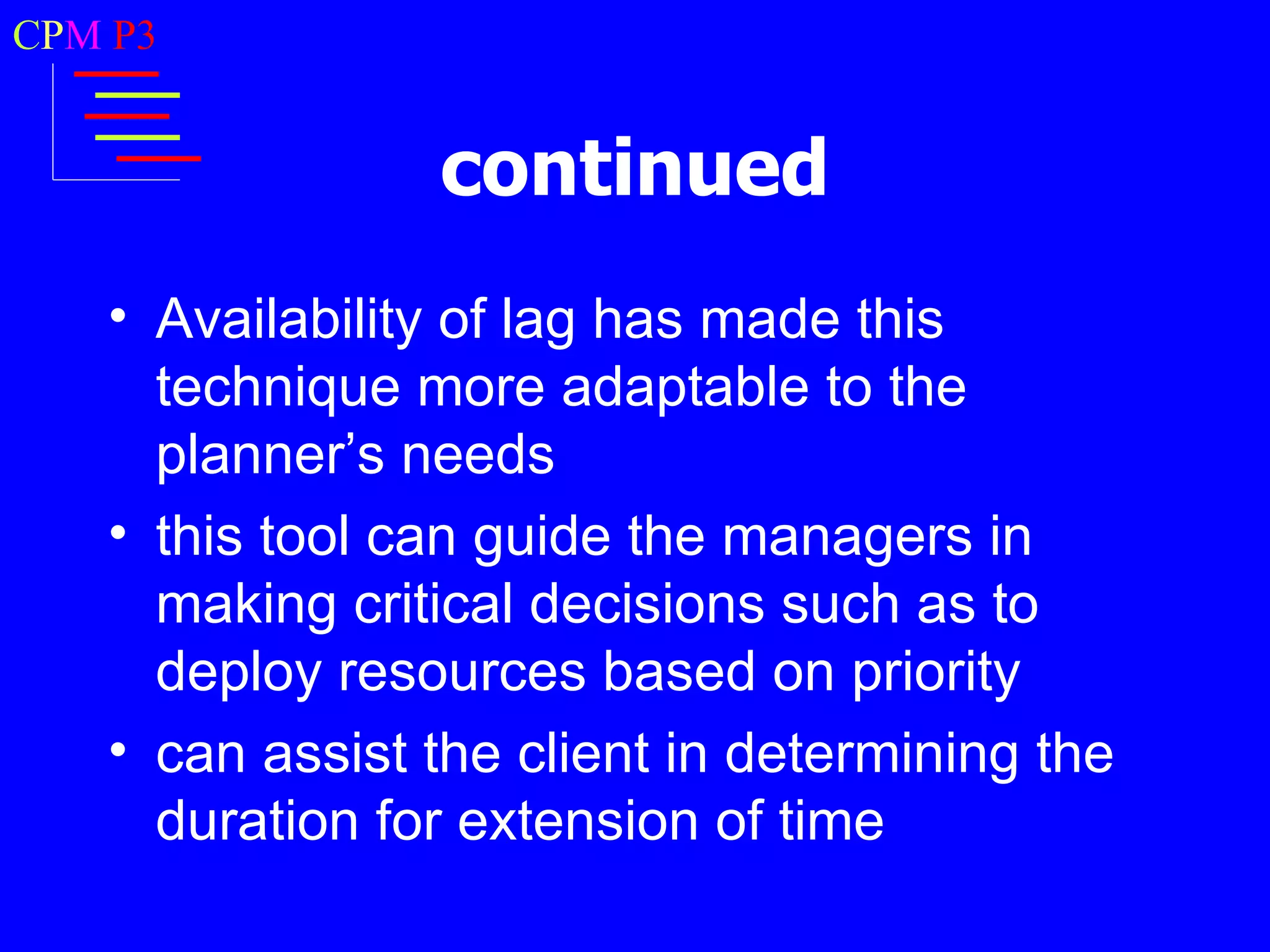 CPM P3


                continued
   • Availability of lag has made this
     technique more adaptable to the
     planner’s needs
   • this tool can guide the managers in
     making critical decisions such as to
     deploy resources based on priority
   • can assist the client in determining the
     duration for extension of time
 
