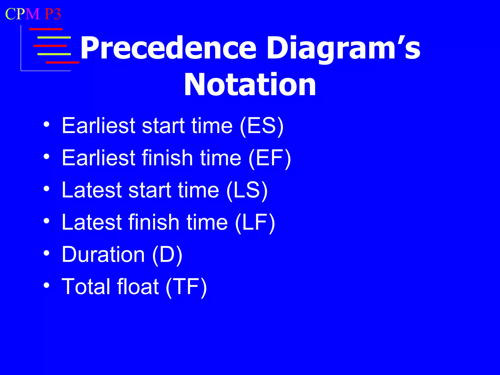 CPM P3

         Precedence Diagram’s
               Notation
   •   Earliest start time (ES)
   •   Earliest finish time (EF)
   •   Latest start time (LS)
   •   Latest finish time (LF)
   •   Duration (D)
   •   Total float (TF)
 