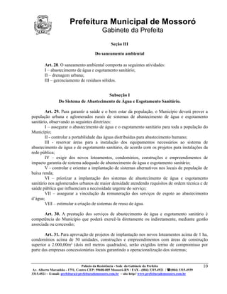 Prefeitura Municipal de Mossoró
                                             Gabinete da Prefeita
                                                   Seção III

                                        Do saneamento ambiental

        Art. 28. O saneamento ambiental comporta as seguintes atividades:
        I – abastecimento de água e esgotamento sanitário;
        II – drenagem urbana;
        III – gerenciamento de resíduos sólidos.


                                         Subseção I
                 Do Sistema de Abastecimento de Água e Esgotamento Sanitário.

        Art. 29. Para garantir a saúde e o bem estar da população, o Município deverá prover a
população urbana e aglomerados rurais de sistemas de abastecimento de água e esgotamento
sanitário, observando as seguintes diretrizes:
        I – assegurar o abastecimento de água e o esgotamento sanitário para toda a população do
Município;
        II - controlar a portabilidade das águas distribuídas para abastecimento humano;
        III - reservar áreas para a instalação dos equipamentos necessários ao sistema de
abastecimento de água e de esgotamento sanitário, de acordo com os projetos para instalações da
rede pública;
        IV – exigir dos novos loteamentos, condomínios, construções e empreendimentos de
impacto garantia de sistema adequado de abastecimento de água e esgotamento sanitário;
        V - controlar e orientar a implantação de sistemas alternativos nos locais de população de
baixa renda;
        VI – priorizar a implantação dos sistemas de abastecimento de água e esgotamento
sanitário nos aglomerados urbanos de maior densidade atendendo requisitos de ordem técnica e de
saúde pública que influenciam a necessidade urgente do serviço;
        VII – assegurar a vinculação da remuneração dos serviços de esgoto ao abastecimento
d’água;
        VIII – estimular a criação de sistemas de reuso de água.

       Art. 30. A prestação dos serviços de abastecimento de água e esgotamento sanitário é
competência do Município que poderá exercê-la diretamente ou indiretamente, mediante gestão
associada ou concessão;

       Art. 31. Para aprovação de projetos de implantação nos novos loteamentos acima de 1 ha,
condomínios acima de 50 unidades, construções e empreendimentos com áreas de construção
superior a 2.000,00m² (dois mil metros quadrados), serão exigidos termo de compromisso por
parte das empresas concessionárias locais garantindo a operacionalização dos sistemas;


                                 Palácio da Resistência - Sede do Gabinete da Prefeita                     10
 Av. Alberto Maranhão - 1751, Centro CEP: 59600-005 Mossoró-RN / FAX - (084) 3315.4921 / (084) 3315.4939
3315.4921 – E-mail: prefeitura@prefeiturademossoro.com.br – site http// www.prefeiturademossoro.com.br
 