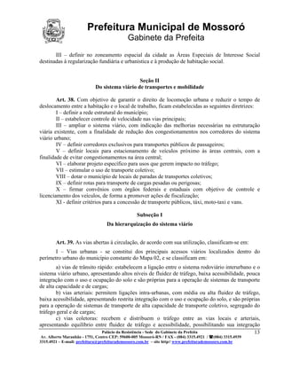 Prefeitura Municipal de Mossoró
                                             Gabinete da Prefeita
       III – definir no zoneamento espacial da cidade as Áreas Especiais de Interesse Social
destinadas à regularização fundiária e urbanística e à produção de habitação social.


                                               Seção II
                            Do sistema viário de transportes e mobilidade

        Art. 38. Com objetivo de garantir o direito de locomoção urbana e reduzir o tempo de
deslocamento entre a habitação e o local de trabalho, ficam estabelecidas as seguintes diretrizes:
        I – definir a rede estrutural do município;
        II – estabelecer controle de velocidade nas vias principais;
        III – ampliar o sistema viário, com indicação das melhorias necessárias na estruturação
viária existente, com a finalidade de redução dos congestionamentos nos corredores do sistema
viário urbano;
        IV – definir corredores exclusivos para transportes públicos de passageiros;
        V – definir locais para estacionamento de veículos próximo às áreas centrais, com a
finalidade de evitar congestionamentos na área central;
        VI – elaborar projeto específico para usos que gerem impacto no tráfego;
        VII – estimular o uso de transporte coletivo;
        VIII – dotar o município de locais de paradas de transportes coletivos;
        IX – definir rotas para transporte de cargas pesadas ou perigosas;
        X – firmar convênios com órgãos federais e estaduais com objetivo de controle e
licenciamento dos veículos, de forma a promover ações de fiscalização;
        XI - definir critérios para a concessão de transporte públicos, táxi, moto-taxi e vans.

                                                  Subseção I
                                  Da hierarquização do sistema viário


        Art. 39. As vias abertas à circulação, de acordo com sua utilização, classificam-se em:
       I – Vias urbanas - se constitui dos principais acessos viários localizados dentro do
perímetro urbano do município constante do Mapa 02, e se classificam em:
        a) vias de trânsito rápido: estabelecem a ligação entre o sistema rodoviário interurbano e o
sistema viário urbano, apresentando altos níveis de fluidez de tráfego, baixa acessibilidade, pouca
integração com o uso e ocupação do solo e são próprias para a operação de sistemas de transporte
de alta capacidade e de cargas;
        b) vias arteriais: permitem ligações intra-urbanas, com média ou alta fluidez de tráfego,
baixa acessibilidade, apresentando restrita integração com o uso e ocupação do solo, e são próprias
para a operação de sistemas de transporte de alta capacidade de transporte coletivo, segregado do
tráfego geral e de cargas;
        c) vias coletoras: recebem e distribuem o tráfego entre as vias locais e arteriais,
apresentando equilíbrio entre fluidez de tráfego e acessibilidade, possibilitando sua integração
                              Palácio da Resistência - Sede do Gabinete da Prefeita               13
 Av. Alberto Maranhão - 1751, Centro CEP: 59600-005 Mossoró-RN / FAX - (084) 3315.4921 / (084) 3315.4939
3315.4921 – E-mail: prefeitura@prefeiturademossoro.com.br – site http// www.prefeiturademossoro.com.br
 