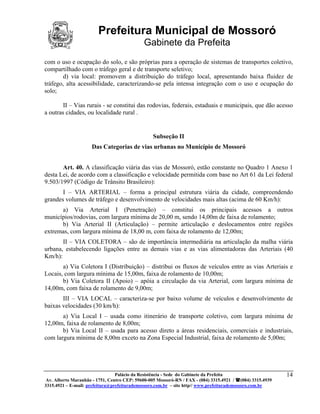 Prefeitura Municipal de Mossoró
                                             Gabinete da Prefeita
com o uso e ocupação do solo, e são próprias para a operação de sistemas de transportes coletivo,
compartilhado com o tráfego geral e de transporte seletivo;
       d) via local: promovem a distribuição do tráfego local, apresentando baixa fluidez de
tráfego, alta acessibilidade, caracterizando-se pela intensa integração com o uso e ocupação do
solo;

        II – Vias rurais - se constitui das rodovias, federais, estaduais e municipais, que dão acesso
a outras cidades, ou localidade rural .


                                                 Subseção II
                     Das Categorias de vias urbanas no Município de Mossoró


       Art. 40. A classificação viária das vias de Mossoró, estão constante no Quadro 1 Anexo 1
desta Lei, de acordo com a classificação e velocidade permitida com base no Art 61 da Lei federal
9.503/1997 (Código de Trânsito Brasileiro):
       I – VIA ARTERIAL – forma a principal estrutura viária da cidade, compreendendo
grandes volumes de tráfego e desenvolvimento de velocidades mais altas (acima de 60 Km/h):
      a) Via Arterial I (Penetração) – constitui os principais acessos a outros
municípios/rodovias, com largura mínima de 20,00 m, sendo 14,00m de faixa de rolamento;
      b) Via Arterial II (Articulação) – permite articulação e deslocamentos entre regiões
extremas, com largura mínima de 18,00 m, com faixa de rolamento de 12,00m;
       II – VIA COLETORA – são de importância intermediária na articulação da malha viária
urbana, estabelecendo ligações entre as demais vias e as vias alimentadoras das Arteriais (40
Km/h):
       a) Via Coletora I (Distribuição) – distribui os fluxos de veículos entre as vias Arteriais e
Locais, com largura mínima de 15,00m, faixa de rolamento de 10,00m;
       b) Via Coletora II (Apoio) – apóia a circulação da via Arterial, com largura mínima de
14,00m, com faixa de rolamento de 9,00m;
       III – VIA LOCAL – caracteriza-se por baixo volume de veículos e desenvolvimento de
baixas velocidades (30 km/h):
       a) Via Local I – usada como itinerário de transporte coletivo, com largura mínima de
12,00m, faixa de rolamento de 8,00m;
       b) Via Local II – usada para acesso direto a áreas residenciais, comerciais e industriais,
com largura mínima de 8,00m exceto na Zona Especial Industrial, faixa de rolamento de 5,00m;




                                 Palácio da Resistência - Sede do Gabinete da Prefeita                     14
 Av. Alberto Maranhão - 1751, Centro CEP: 59600-005 Mossoró-RN / FAX - (084) 3315.4921 / (084) 3315.4939
3315.4921 – E-mail: prefeitura@prefeiturademossoro.com.br – site http// www.prefeiturademossoro.com.br
 