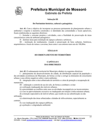 Prefeitura Municipal de Mossoró
                                             Gabinete da Prefeita
                                                 Subseção III

                           Do Patrimônio histórico, cultural e paisagístico.

        Art. 41. Com o objetivo de incorporar ao processo permanente de planejamento urbano e
ambiental o respeito à memória construída e à identidade das comunidades e locais aprazíveis,
ficam estabelecidas as seguintes diretrizes:
        I - formular e executar projetos e atividades, com a finalidade de preservação de áreas
características como de ambiente paisagístico;
        II – destinar áreas para instalação de espaços culturais e artísticos;
        III – instituição do tombamento, visando à preservação de bens culturais, históricos,
arquitetônicos e locais de ruínas e cavernas, bem como o seu entorno num raio de 100,00m.


                                                 TÍTULO IV

                              DO ORDENAMENTO DO TERRITÓRIO


                                              CAPÍTULO I
                                            DAS DIRETRIZES


        Art. 42. O ordenamento territorial do Município obedece às seguintes diretrizes:
        I – planejamento do desenvolvimento da cidade, da distribuição espacial da população e
das atividades econômicas do Município, de forma a evitar e corrigir as distorções do crescimento
urbano e seus efeitos negativos sobre o meio ambiente;
        II – integração entre a área urbanizada do território e a área de proteção e recuperação de
mananciais;
        III – ordenação e controle do uso do solo, de forma a combater e evitar:
        a) a utilização inadequada dos imóveis urbanos;
        b) a proximidade ou conflitos entre usos ou atividades incompatíveis ou inconvenientes;
        c) o uso ou aproveitamento excessivo ou inadequado em relação à infra-estrutura urbana;
        d) a retenção especulativa de imóvel urbano, que resulte na sua subutilização ou não
utilização;
        e) a deterioração das áreas urbanizadas e dotadas de infra-estrutura, especialmente as
centrais;
        f) o uso inadequado dos espaços públicos;
        g) a poluição e a degradação ambiental.




                                 Palácio da Resistência - Sede do Gabinete da Prefeita                     15
 Av. Alberto Maranhão - 1751, Centro CEP: 59600-005 Mossoró-RN / FAX - (084) 3315.4921 / (084) 3315.4939
3315.4921 – E-mail: prefeitura@prefeiturademossoro.com.br – site http// www.prefeiturademossoro.com.br
 